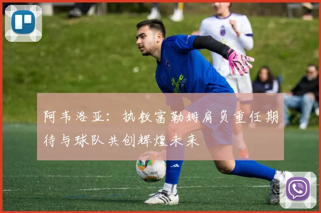 阿韦洛亚：执教富勒姆肩负重任期待与球队共创辉煌未来