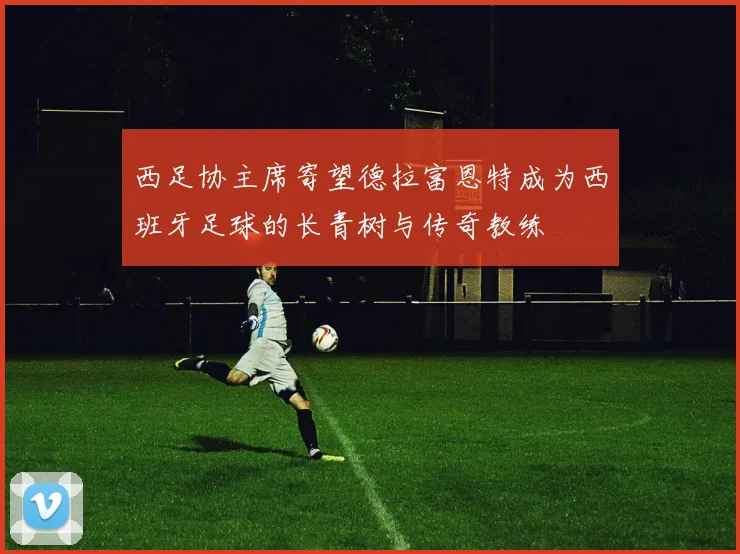 西足协主席寄望德拉富恩特成为西班牙足球的长青树与传奇教练