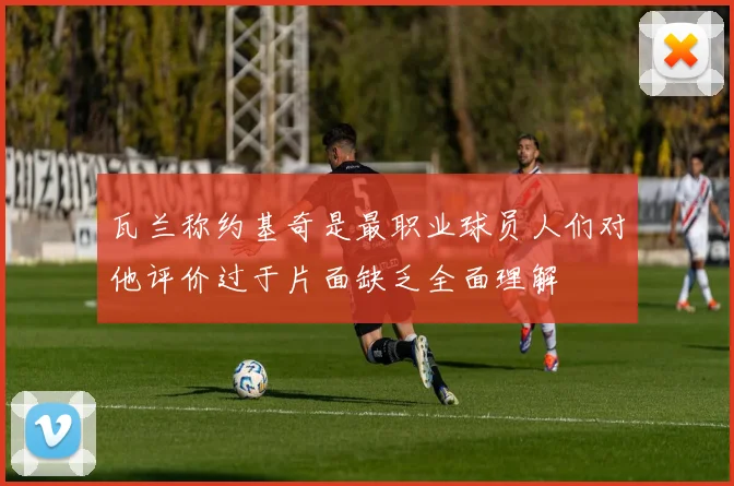 瓦兰称约基奇是最职业球员人们对他评价过于片面缺乏全面理解