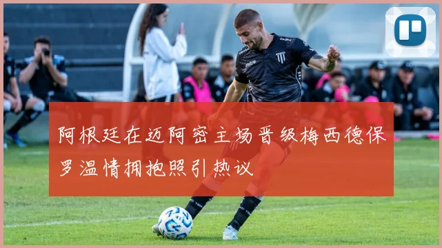 阿根廷在迈阿密主场晋级梅西德保罗温情拥抱照引热议