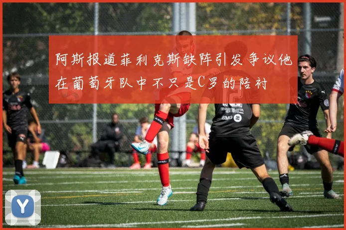 阿斯报道菲利克斯缺阵引发争议他在葡萄牙队中不只是C罗的陪衬
