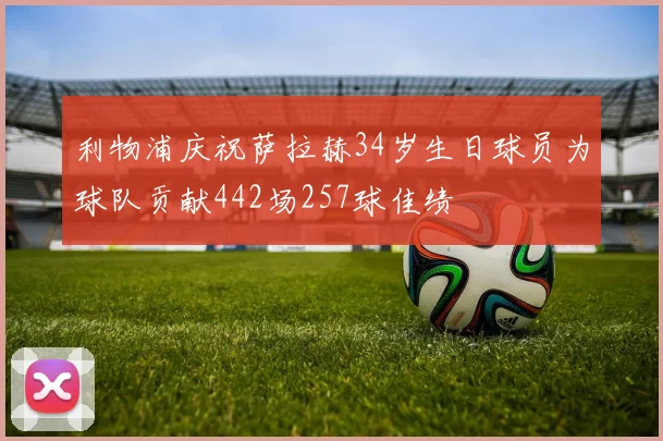 利物浦庆祝萨拉赫34岁生日球员为球队贡献442场257球佳绩