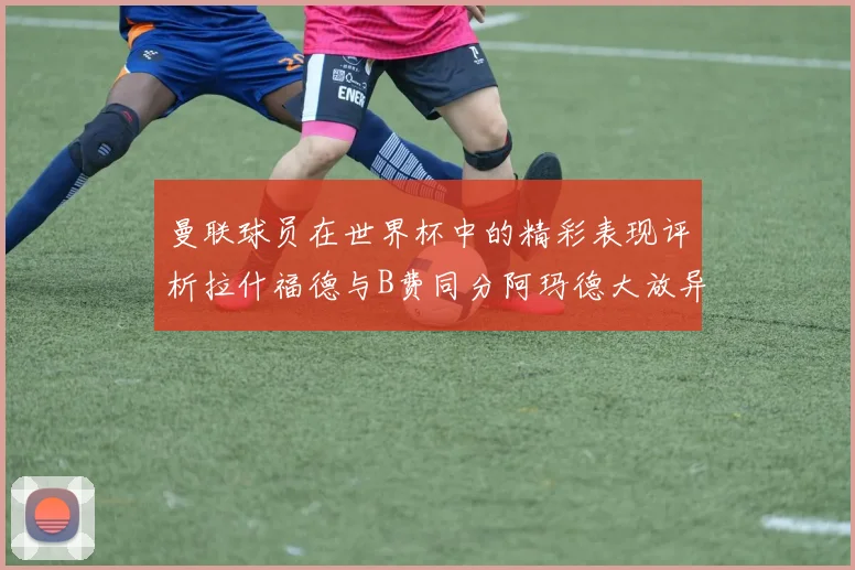 曼联球员在世界杯中的精彩表现评析拉什福德与B费同分阿玛德大放异彩