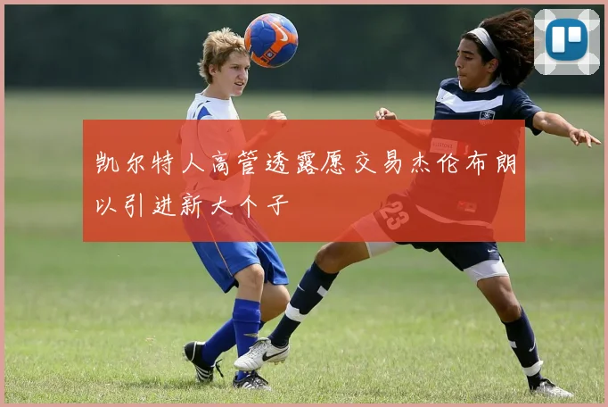 凯尔特人高管透露愿交易杰伦布朗以引进新大个子