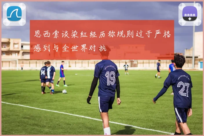 恩西索谈染红经历称规则过于严格感到与全世界对抗