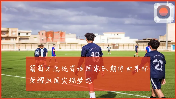 葡萄牙总统寄语国家队期待世界杯荣耀归国实现梦想
