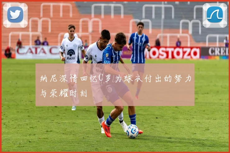 纳尼深情回忆C罗为球衣付出的努力与荣耀时刻