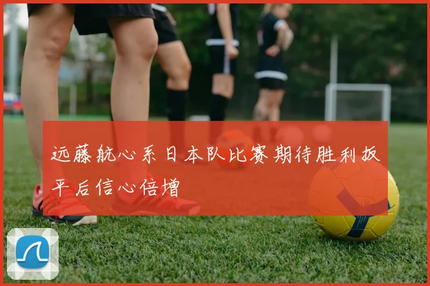 远藤航心系日本队比赛期待胜利扳平后信心倍增