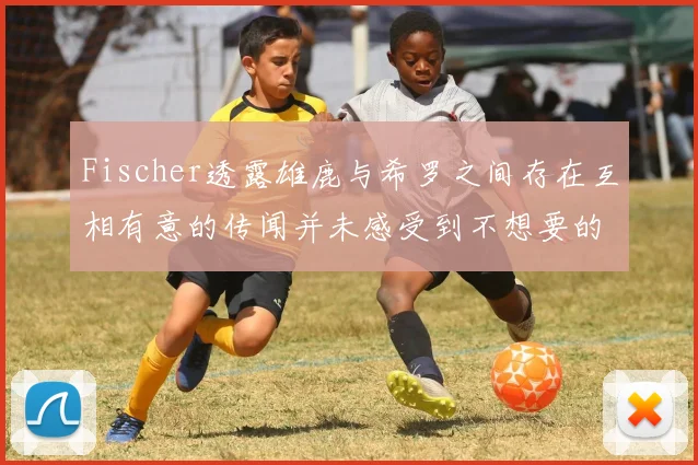 Fischer透露雄鹿与希罗之间存在互相有意的传闻并未感受到不想要的迹象