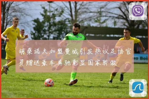 胡桑诺夫加盟曼城引发热议足协官员赠送豪车奔驰彰显国家骄傲