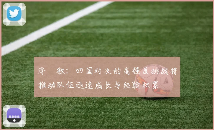 浮嶋敏：四国对决的高强度挑战将推动队伍迅速成长与经验积累